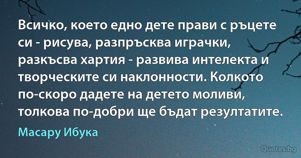 Всичко, което едно дете прави с ръцете си - рисува, разпръсква играчки, разкъсва хартия - развива интелекта и творческите си наклонности. Колкото по-скоро дадете на детето моливи, толкова по-добри ще бъдат резултатите. (Масару Ибука)