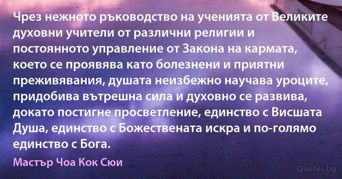 Чрез нежното ръководство на ученията от Великите духовни учители от различни религии и постоянното управление от Закона на кармата, което се проявява като болезнени и приятни преживявания, душата неизбежно научава уроците, придобива вътрешна сила и духовно се развива, докато постигне просветление, единство с Висшата Душа, единство с Божествената искра и по-голямо единство с Бога. (Мастър Чоа Кок Сюи)