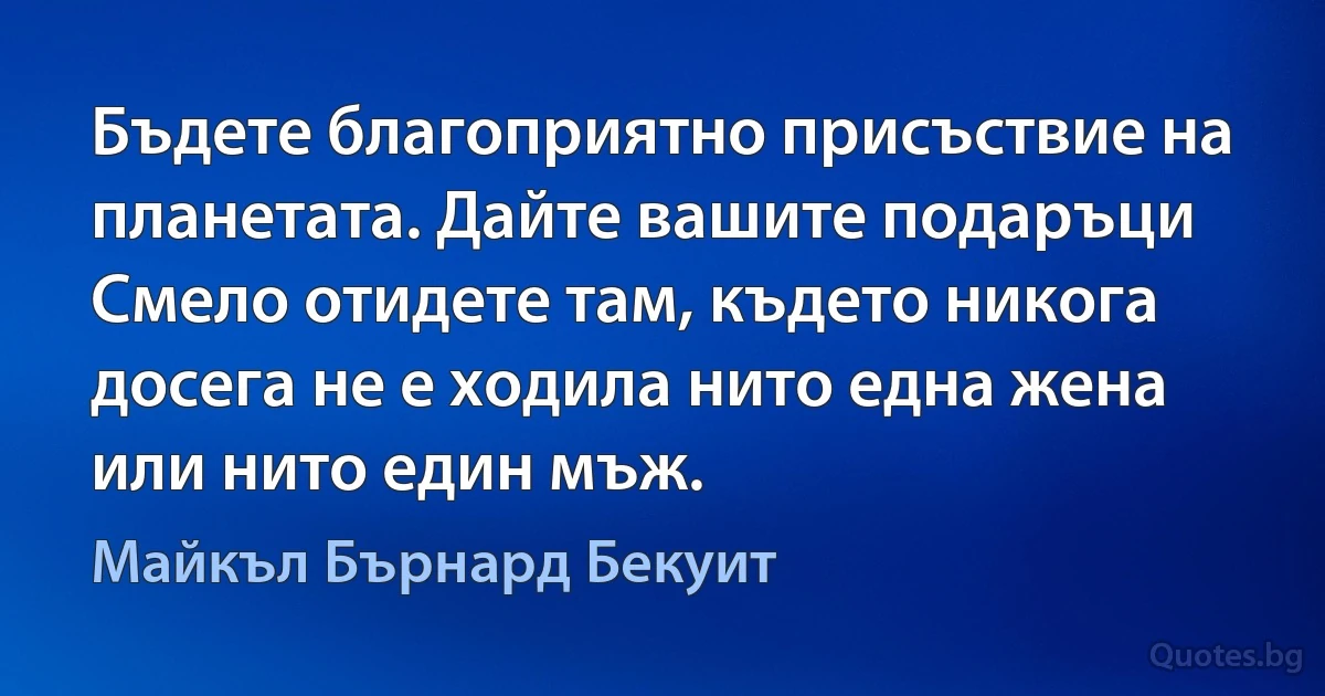 Бъдете благоприятно присъствие на планетата. Дайте вашите подаръци Смело отидете там, където никога досега не е ходила нито една жена или нито един мъж. (Майкъл Бърнард Бекуит)