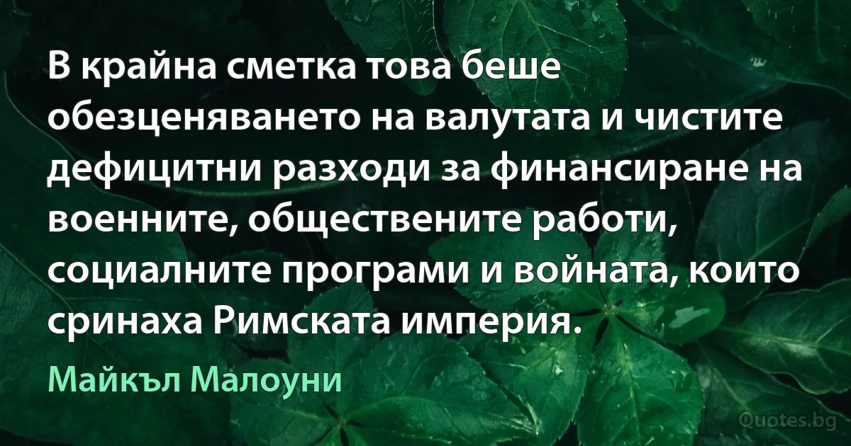 В крайна сметка това беше обезценяването на валутата и чистите дефицитни разходи за финансиране на военните, обществените работи, социалните програми и войната, които сринаха Римската империя. (Майкъл Малоуни)