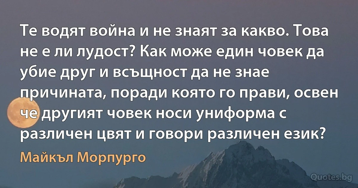 Те водят война и не знаят за какво. Това не е ли лудост? Как може един човек да убие друг и всъщност да не знае причината, поради която го прави, освен че другият човек носи униформа с различен цвят и говори различен език? (Майкъл Морпурго)