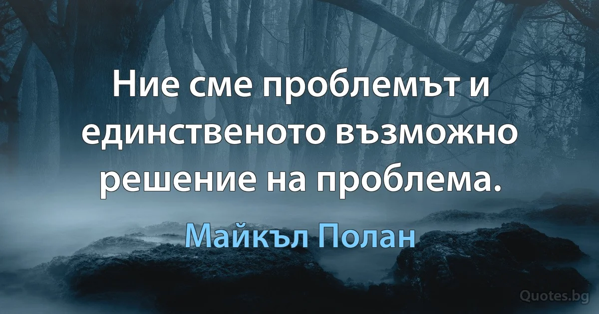 Ние сме проблемът и единственото възможно решение на проблема. (Майкъл Полан)