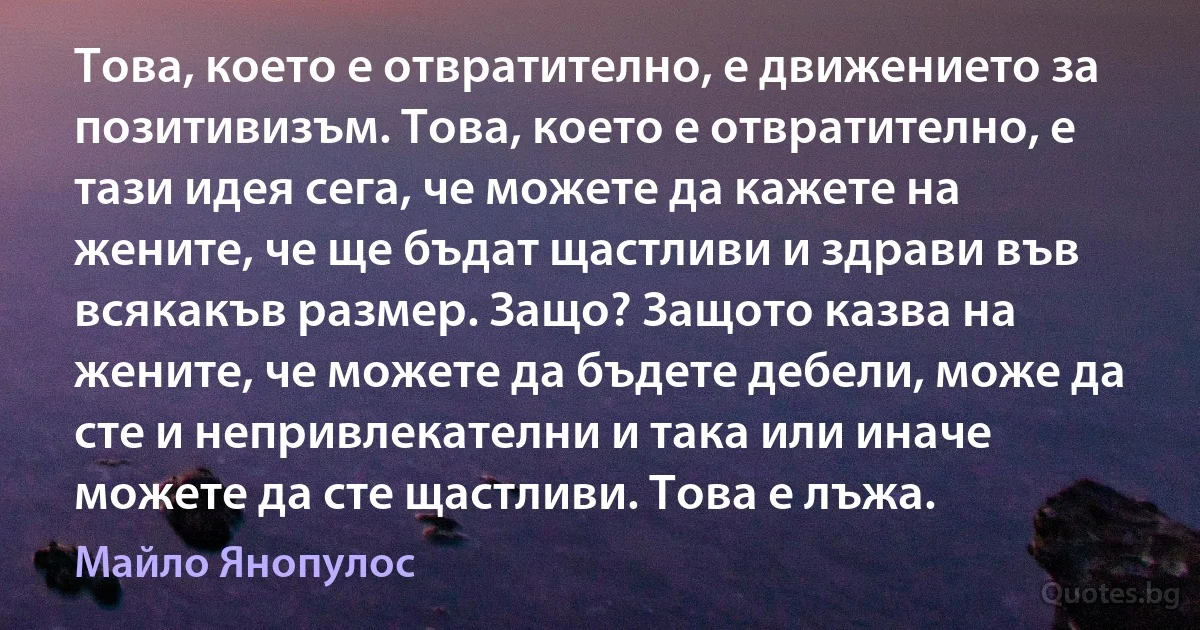 Това, което е отвратително, е движението за позитивизъм. Това, което е отвратително, е тази идея сега, че можете да кажете на жените, че ще бъдат щастливи и здрави във всякакъв размер. Защо? Защото казва на жените, че можете да бъдете дебели, може да сте и непривлекателни и така или иначе можете да сте щастливи. Това е лъжа. (Майло Янопулос)