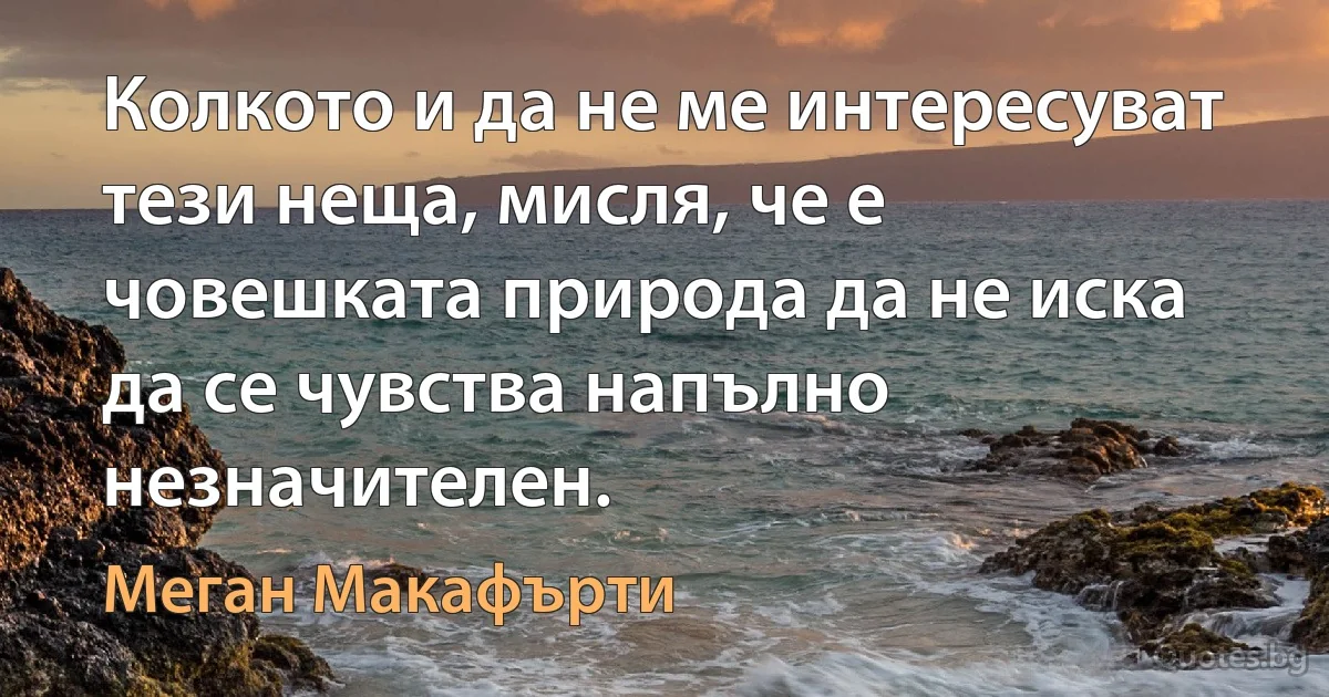 Колкото и да не ме интересуват тези неща, мисля, че е човешката природа да не иска да се чувства напълно незначителен. (Меган Макафърти)