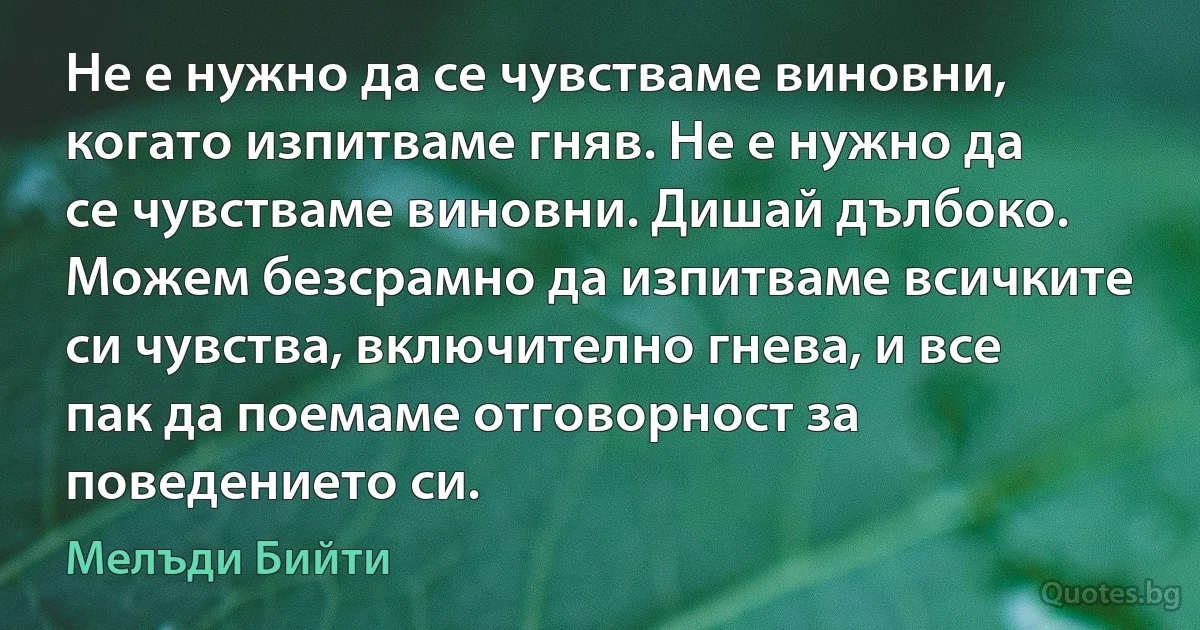 Не е нужно да се чувстваме виновни, когато изпитваме гняв. Не е нужно да се чувстваме виновни. Дишай дълбоко. Можем безсрамно да изпитваме всичките си чувства, включително гнева, и все пак да поемаме отговорност за поведението си. (Мелъди Бийти)