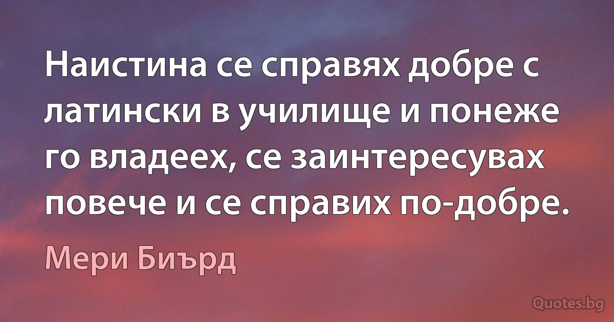 Наистина се справях добре с латински в училище и понеже го владеех, се заинтересувах повече и се справих по-добре. (Мери Биърд)