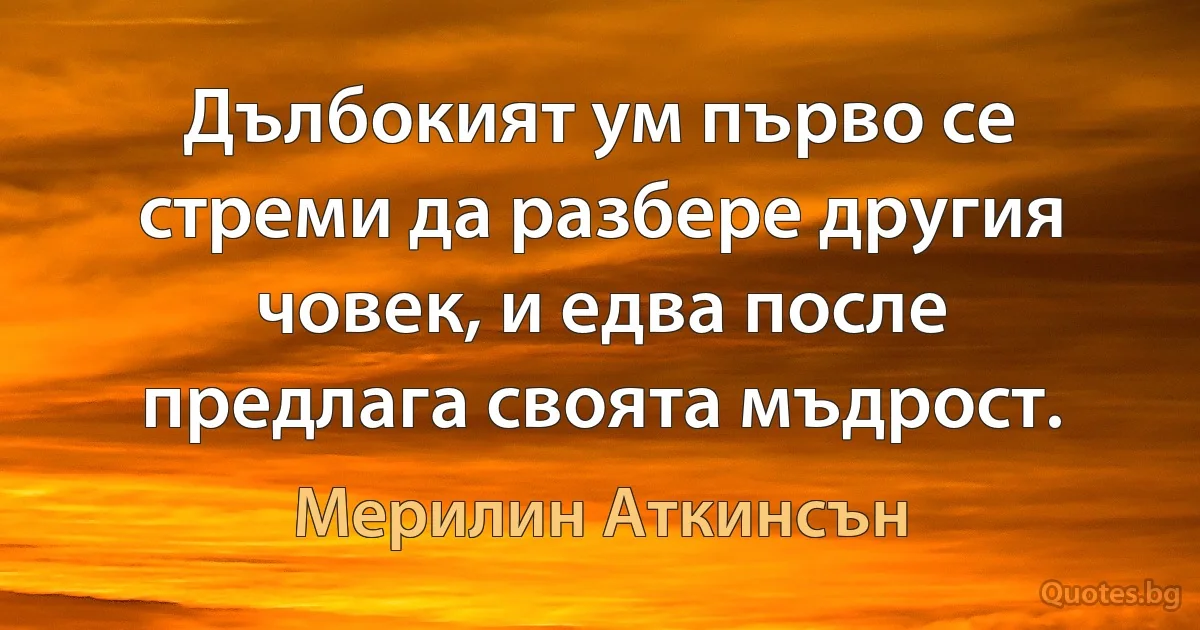 Дълбокият ум първо се стреми да разбере другия човек, и едва после предлага своята мъдрост. (Мерилин Аткинсън)