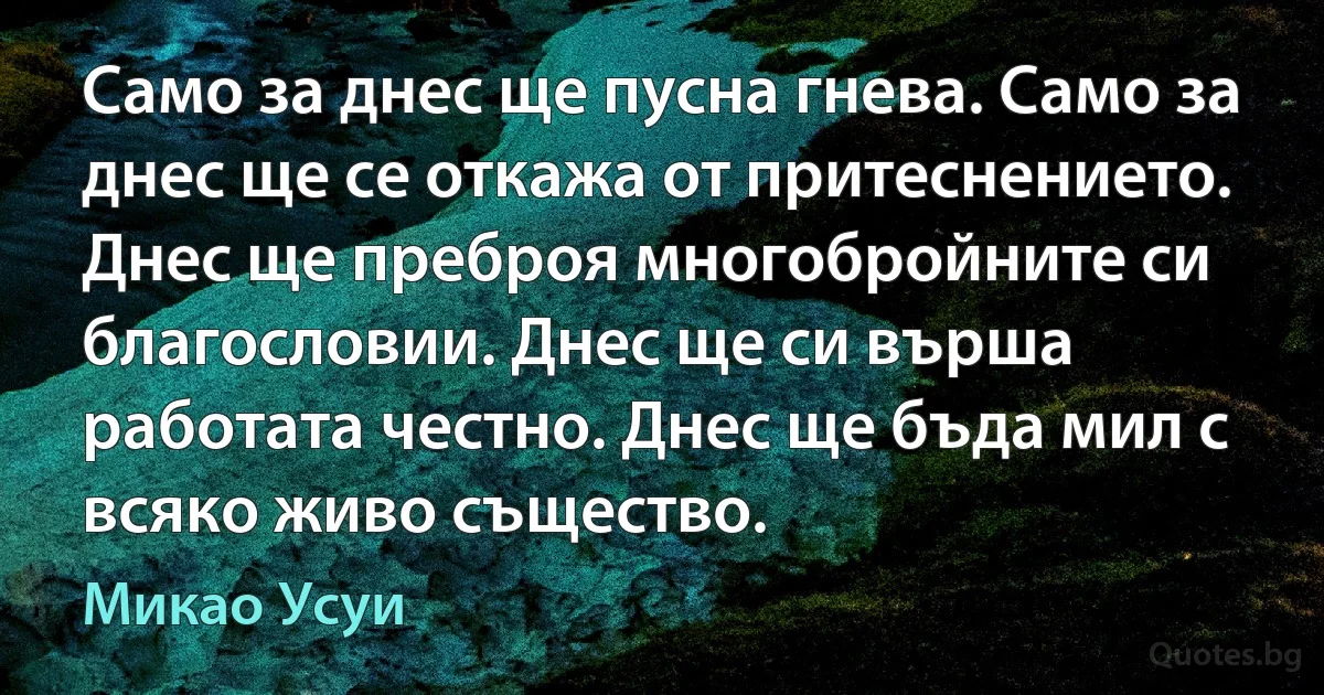 Само за днес ще пусна гнева. Само за днес ще се откажа от притеснението. Днес ще преброя многобройните си благословии. Днес ще си върша работата честно. Днес ще бъда мил с всяко живо същество. (Микао Усуи)