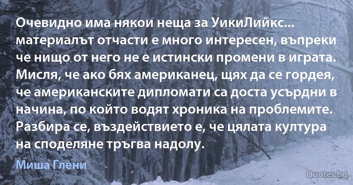 Очевидно има някои неща за УикиЛийкс... материалът отчасти е много интересен, въпреки че нищо от него не е истински промени в играта. Мисля, че ако бях американец, щях да се гордея, че американските дипломати са доста усърдни в начина, по който водят хроника на проблемите. Разбира се, въздействието е, че цялата култура на споделяне тръгва надолу. (Миша Глени)