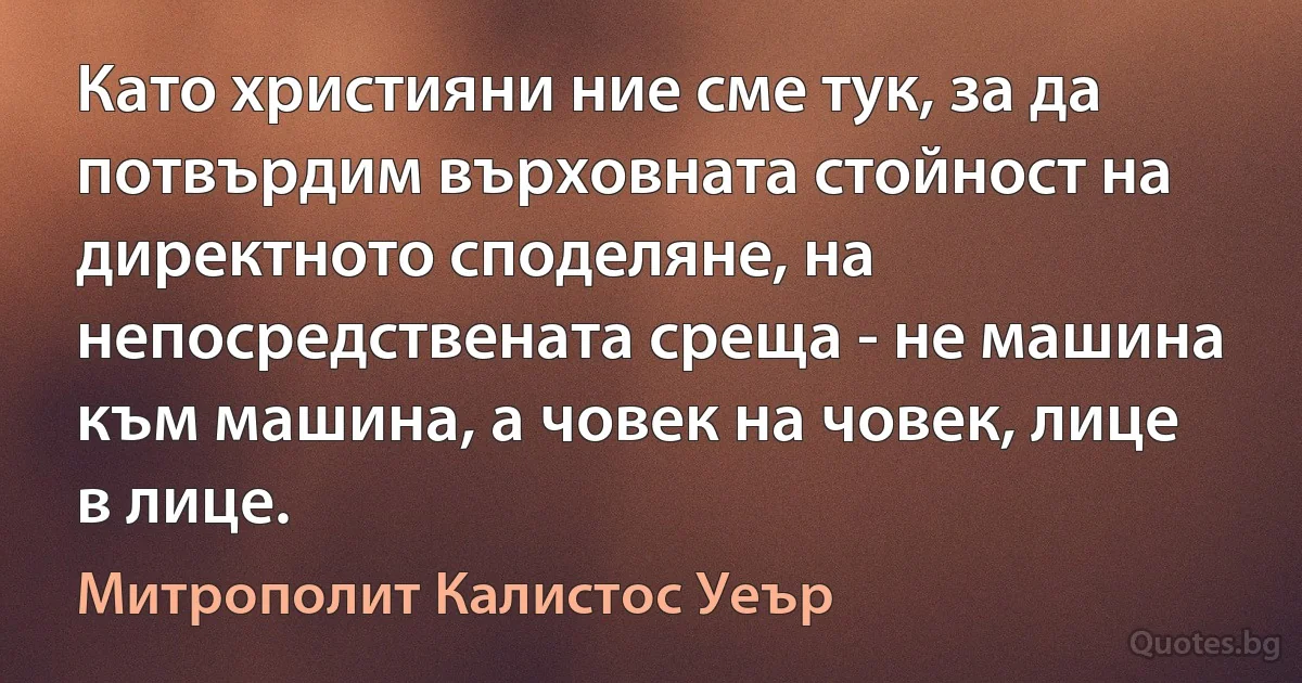 Като християни ние сме тук, за да потвърдим върховната стойност на директното споделяне, на непосредствената среща - не машина към машина, а човек на човек, лице в лице. (Митрополит Калистос Уеър)