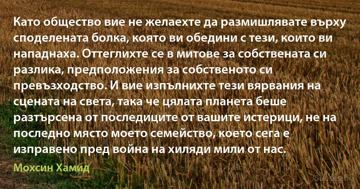 Като общество вие не желаехте да размишлявате върху споделената болка, която ви обедини с тези, които ви нападнаха. Оттеглихте се в митове за собствената си разлика, предположения за собственото си превъзходство. И вие изпълнихте тези вярвания на сцената на света, така че цялата планета беше разтърсена от последиците от вашите истерици, не на последно място моето семейство, което сега е изправено пред война на хиляди мили от нас. (Мохсин Хамид)