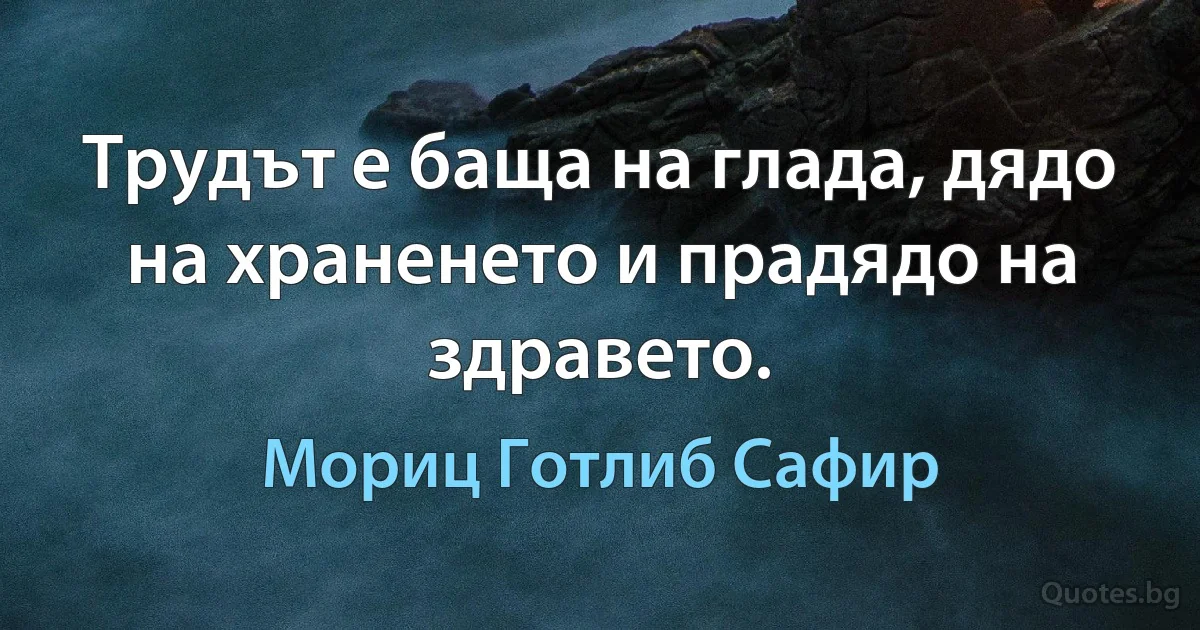 Трудът е баща на глада, дядо на храненето и прадядо на здравето. (Мориц Готлиб Сафир)