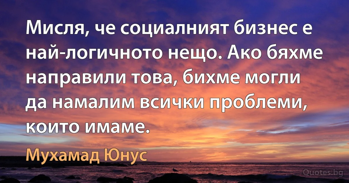 Мисля, че социалният бизнес е най-логичното нещо. Ако бяхме направили това, бихме могли да намалим всички проблеми, които имаме. (Мухамад Юнус)