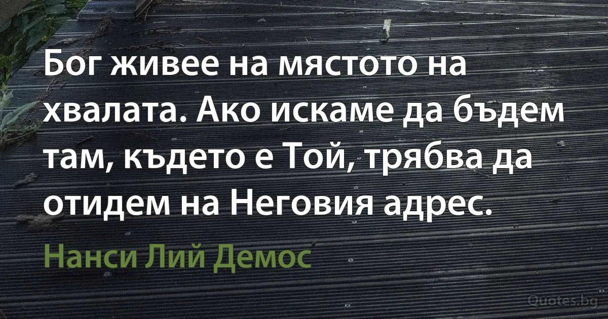 Бог живее на мястото на хвалата. Ако искаме да бъдем там, където е Той, трябва да отидем на Неговия адрес. (Нанси Лий Демос)