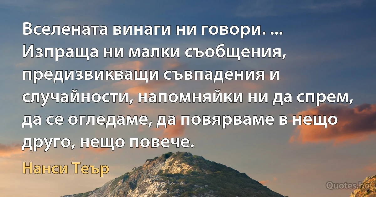 Вселената винаги ни говори. ... Изпраща ни малки съобщения, предизвикващи съвпадения и случайности, напомняйки ни да спрем, да се огледаме, да повярваме в нещо друго, нещо повече. (Нанси Теър)