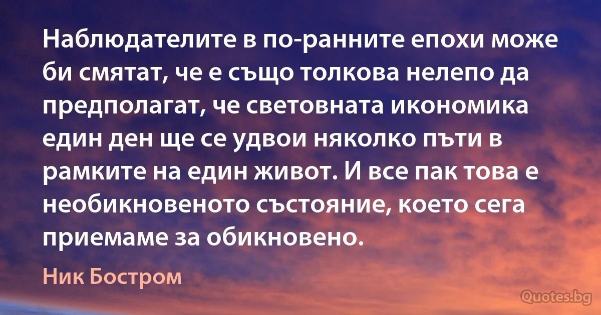 Наблюдателите в по-ранните епохи може би смятат, че е също толкова нелепо да предполагат, че световната икономика един ден ще се удвои няколко пъти в рамките на един живот. И все пак това е необикновеното състояние, което сега приемаме за обикновено. (Ник Бостром)