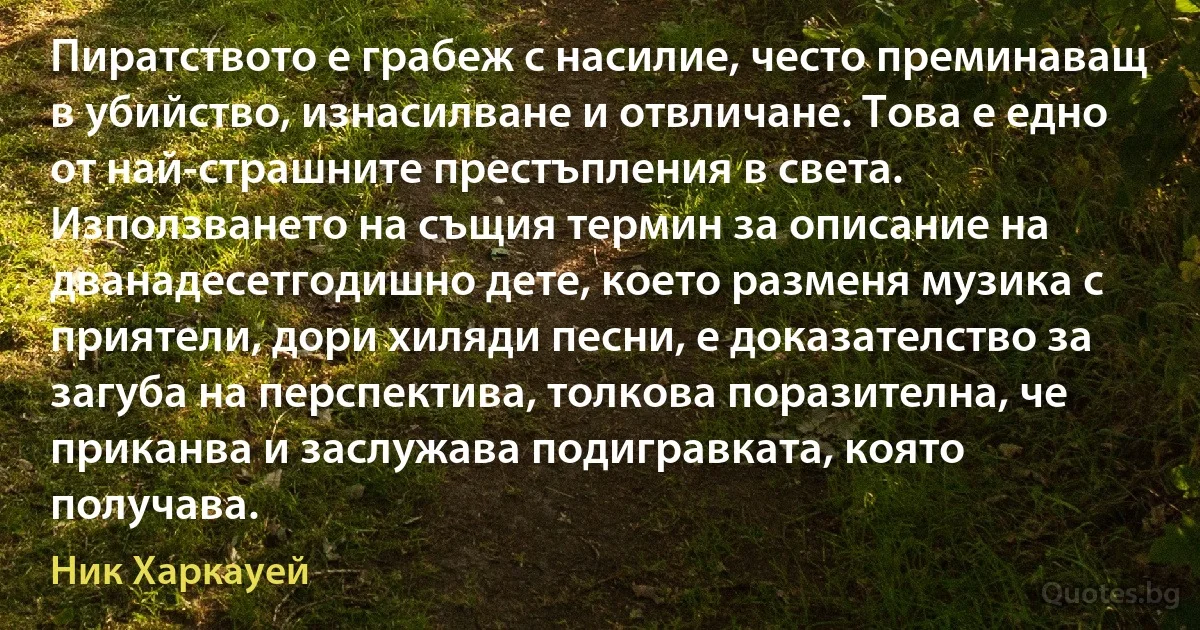 Пиратството е грабеж с насилие, често преминаващ в убийство, изнасилване и отвличане. Това е едно от най-страшните престъпления в света. Използването на същия термин за описание на дванадесетгодишно дете, което разменя музика с приятели, дори хиляди песни, е доказателство за загуба на перспектива, толкова поразителна, че приканва и заслужава подигравката, която получава. (Ник Харкауей)