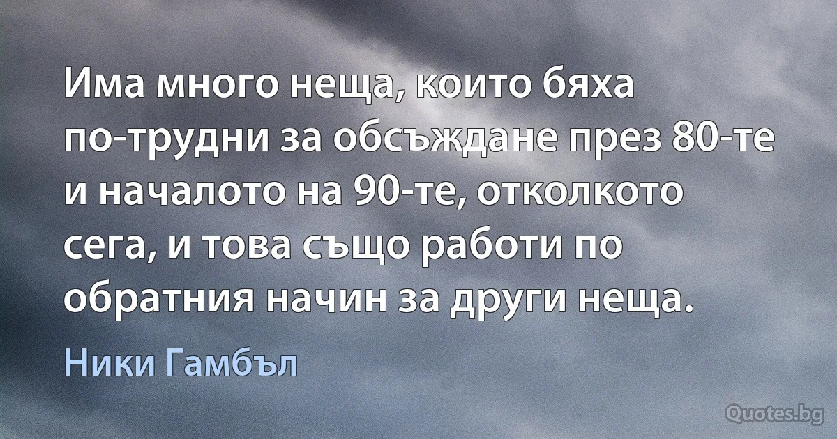 Има много неща, които бяха по-трудни за обсъждане през 80-те и началото на 90-те, отколкото сега, и това също работи по обратния начин за други неща. (Ники Гамбъл)