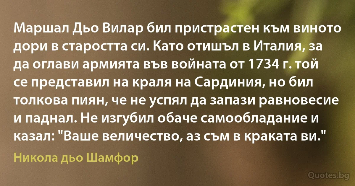 Маршал Дьо Вилар бил пристрастен към виното дори в старостта си. Като отишъл в Италия, за да оглави армията във войната от 1734 г. той се представил на краля на Сардиния, но бил толкова пиян, че не успял да запази равновесие и паднал. Не изгубил обаче самообладание и казал: "Ваше величество, аз съм в краката ви." (Никола дьо Шамфор)