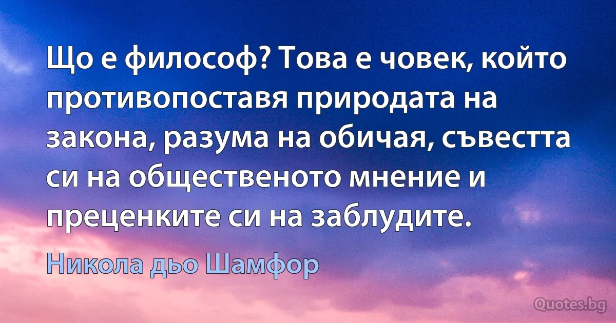 Що е философ? Това е човек, който противопоставя природата на закона, разума на обичая, съвестта си на общественото мнение и преценките си на заблудите. (Никола дьо Шамфор)