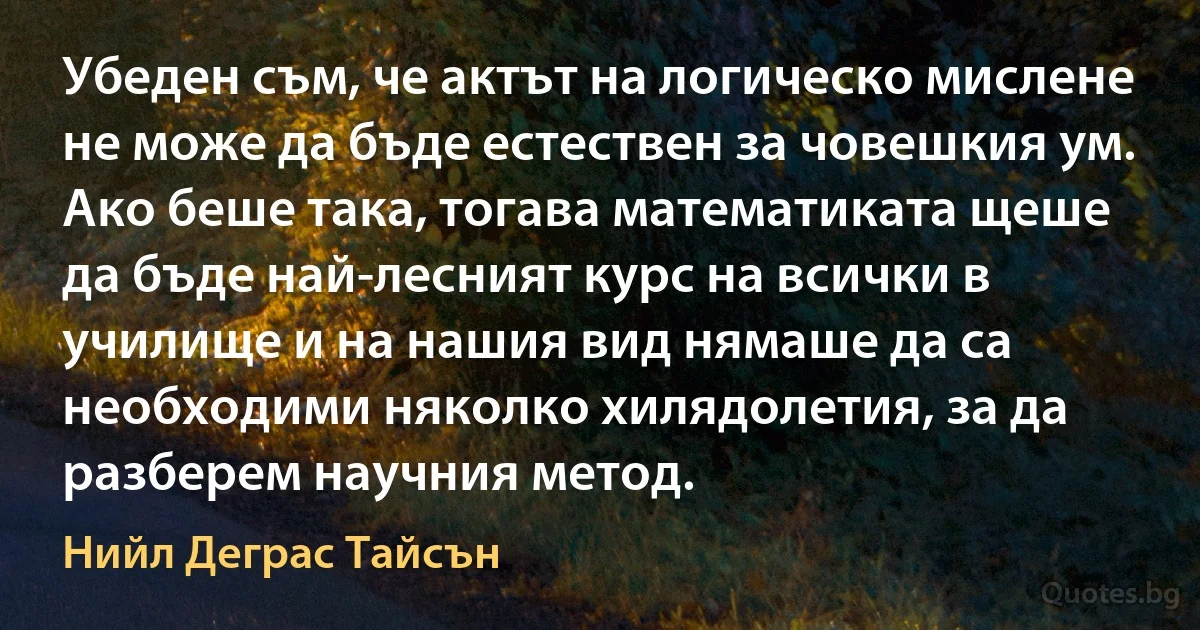 Убеден съм, че актът на логическо мислене не може да бъде естествен за човешкия ум. Ако беше така, тогава математиката щеше да бъде най-лесният курс на всички в училище и на нашия вид нямаше да са необходими няколко хилядолетия, за да разберем научния метод. (Нийл Деграс Тайсън)