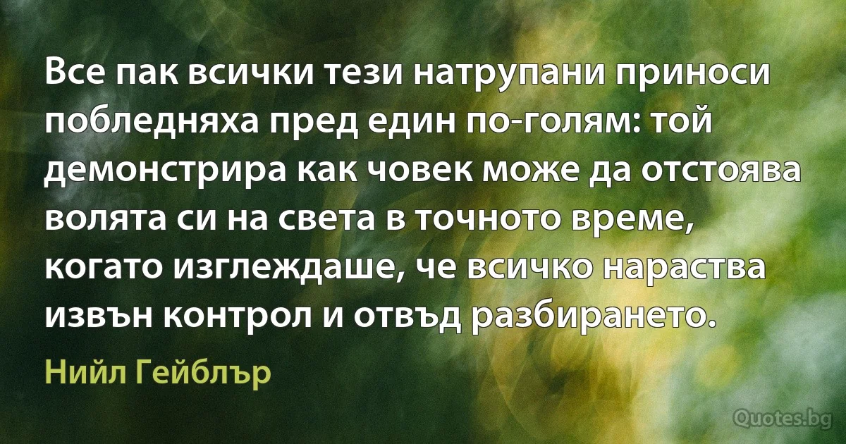 Все пак всички тези натрупани приноси побледняха пред един по-голям: той демонстрира как човек може да отстоява волята си на света в точното време, когато изглеждаше, че всичко нараства извън контрол и отвъд разбирането. (Нийл Гейблър)