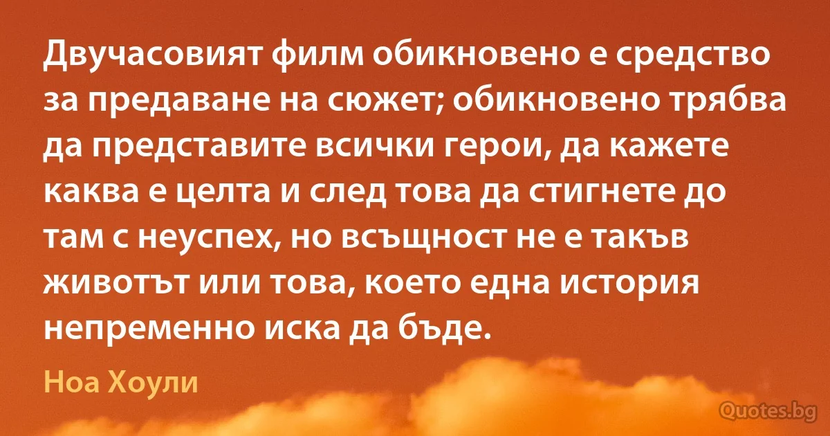 Двучасовият филм обикновено е средство за предаване на сюжет; обикновено трябва да представите всички герои, да кажете каква е целта и след това да стигнете до там с неуспех, но всъщност не е такъв животът или това, което една история непременно иска да бъде. (Ноа Хоули)