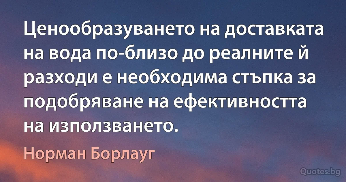 Ценообразуването на доставката на вода по-близо до реалните й разходи е необходима стъпка за подобряване на ефективността на използването. (Норман Борлауг)