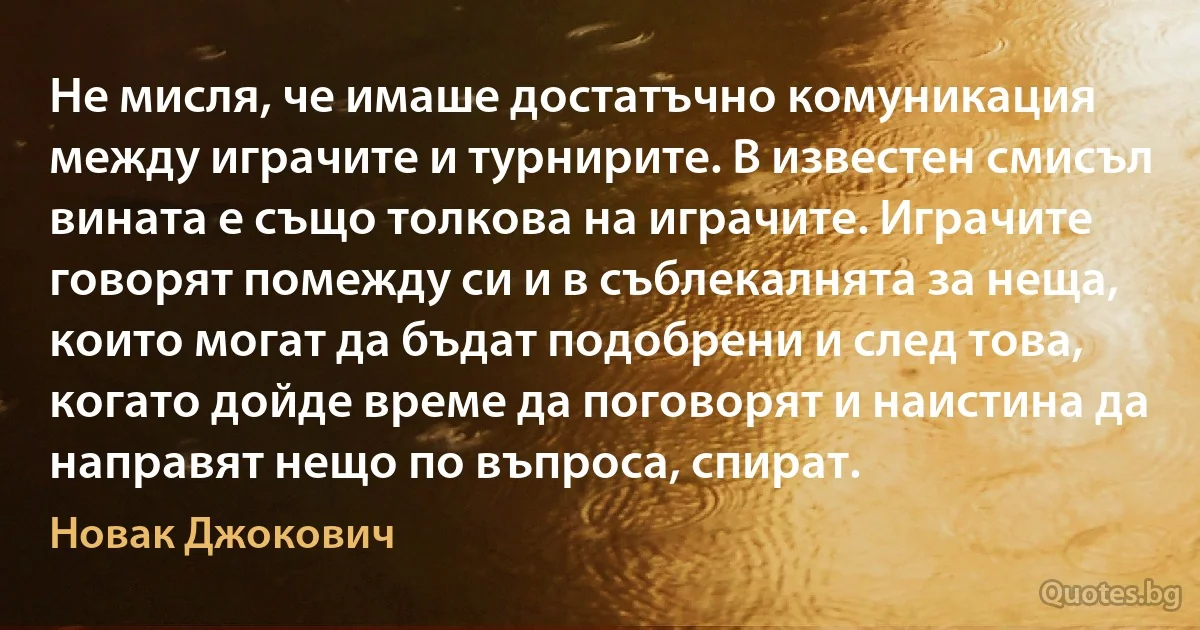 Не мисля, че имаше достатъчно комуникация между играчите и турнирите. В известен смисъл вината е също толкова на играчите. Играчите говорят помежду си и в съблекалнята за неща, които могат да бъдат подобрени и след това, когато дойде време да поговорят и наистина да направят нещо по въпроса, спират. (Новак Джокович)