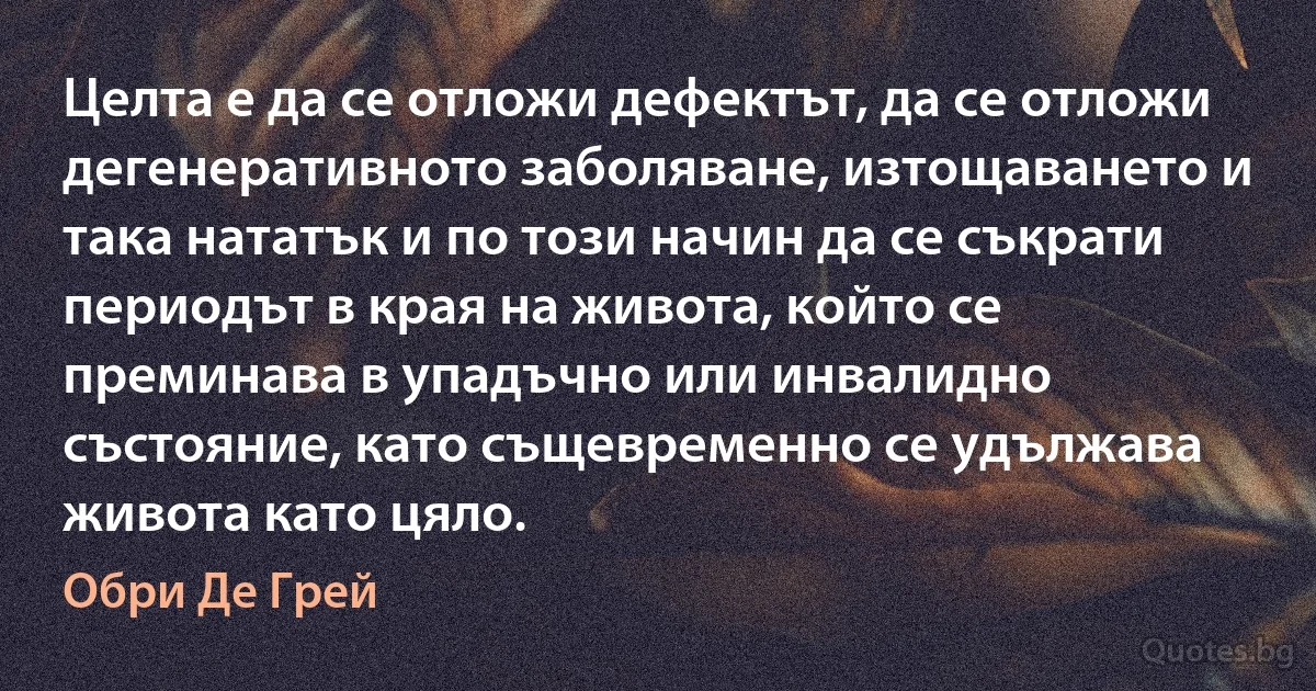 Целта е да се отложи дефектът, да се отложи дегенеративното заболяване, изтощаването и така нататък и по този начин да се съкрати периодът в края на живота, който се преминава в упадъчно или инвалидно състояние, като същевременно се удължава живота като цяло. (Обри Де Грей)