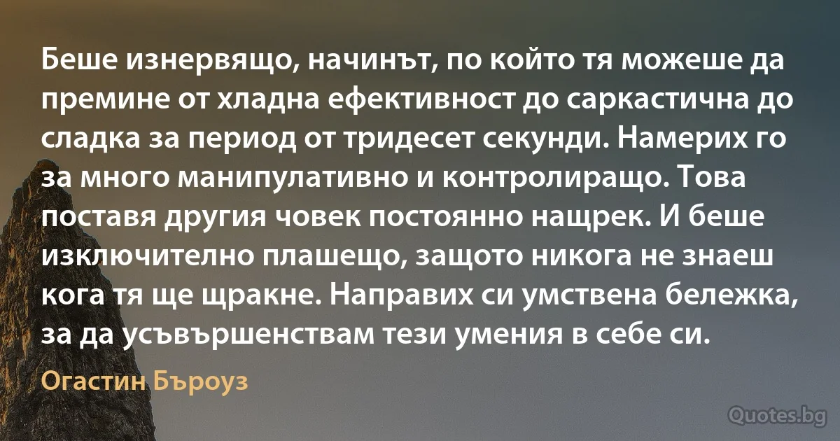 Беше изнервящо, начинът, по който тя можеше да премине от хладна ефективност до саркастична до сладка за период от тридесет секунди. Намерих го за много манипулативно и контролиращо. Това поставя другия човек постоянно нащрек. И беше изключително плашещо, защото никога не знаеш кога тя ще щракне. Направих си умствена бележка, за да усъвършенствам тези умения в себе си. (Огастин Бъроуз)