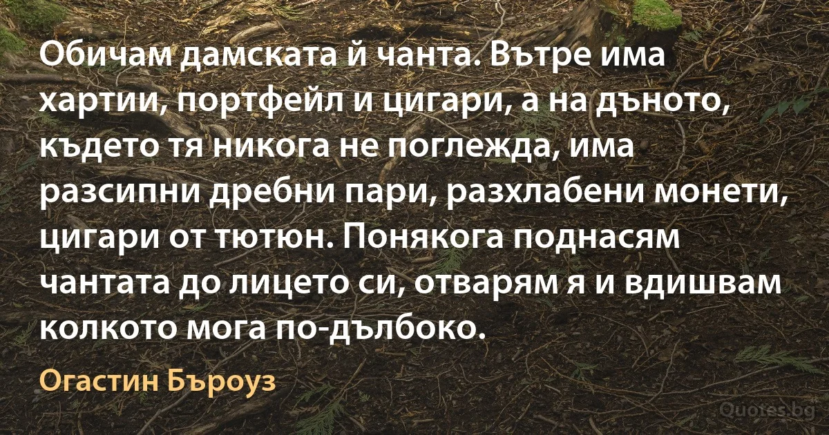 Обичам дамската й чанта. Вътре има хартии, портфейл и цигари, а на дъното, където тя никога не поглежда, има разсипни дребни пари, разхлабени монети, цигари от тютюн. Понякога поднасям чантата до лицето си, отварям я и вдишвам колкото мога по-дълбоко. (Огастин Бъроуз)