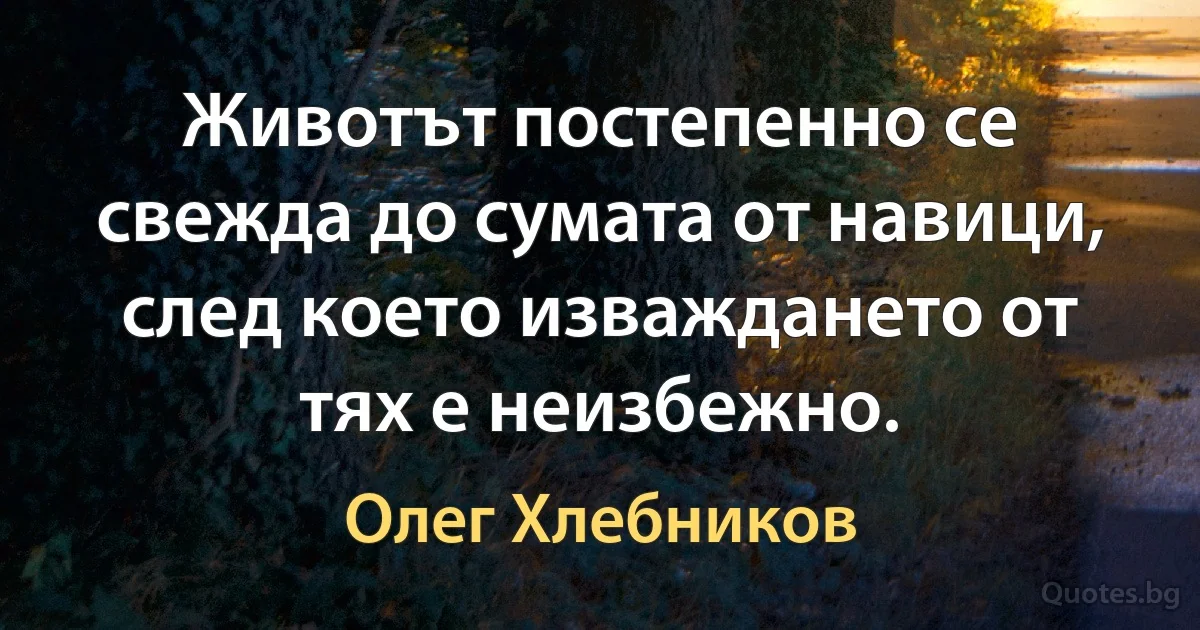 Животът постепенно се свежда до сумата от навици, след което изваждането от тях е неизбежно. (Олег Хлебников)