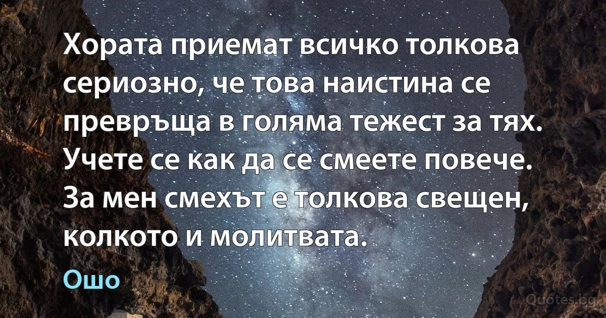 Хората приемат всичко толкова сериозно, че това наистина се превръща в голяма тежест за тях. Учете се как да се смеете повече. За мен смехът е толкова свещен, колкото и молитвата. (Ошо)