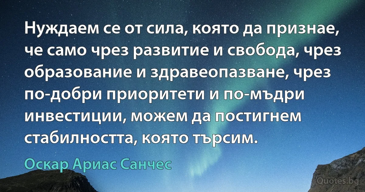 Нуждаем се от сила, която да признае, че само чрез развитие и свобода, чрез образование и здравеопазване, чрез по-добри приоритети и по-мъдри инвестиции, можем да постигнем стабилността, която търсим. (Оскар Ариас Санчес)