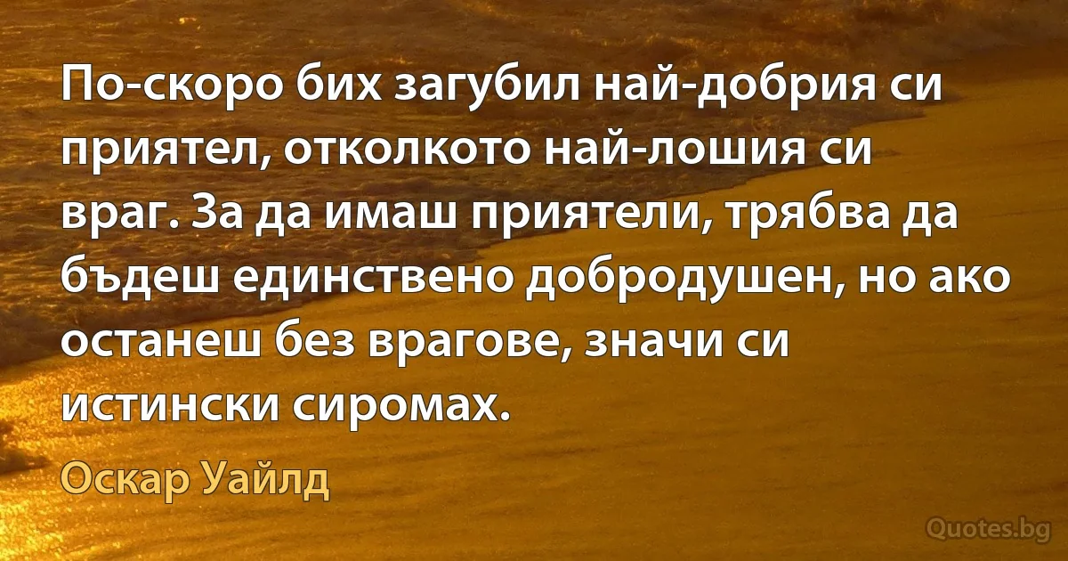 По-скоро бих загубил най-добрия си приятел, отколкото най-лошия си враг. За да имаш приятели, трябва да бъдеш единствено добродушен, но ако останеш без врагове, значи си истински сиромах. (Оскар Уайлд)