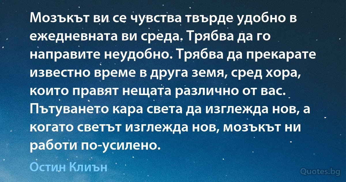 Мозъкът ви се чувства твърде удобно в ежедневната ви среда. Трябва да го направите неудобно. Трябва да прекарате известно време в друга земя, сред хора, които правят нещата различно от вас. Пътуването кара света да изглежда нов, а когато светът изглежда нов, мозъкът ни работи по-усилено. (Остин Клиън)