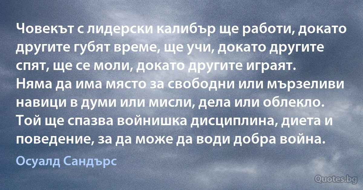 Човекът с лидерски калибър ще работи, докато другите губят време, ще учи, докато другите спят, ще се моли, докато другите играят. Няма да има място за свободни или мързеливи навици в думи или мисли, дела или облекло. Той ще спазва войнишка дисциплина, диета и поведение, за да може да води добра война. (Осуалд Сандърс)