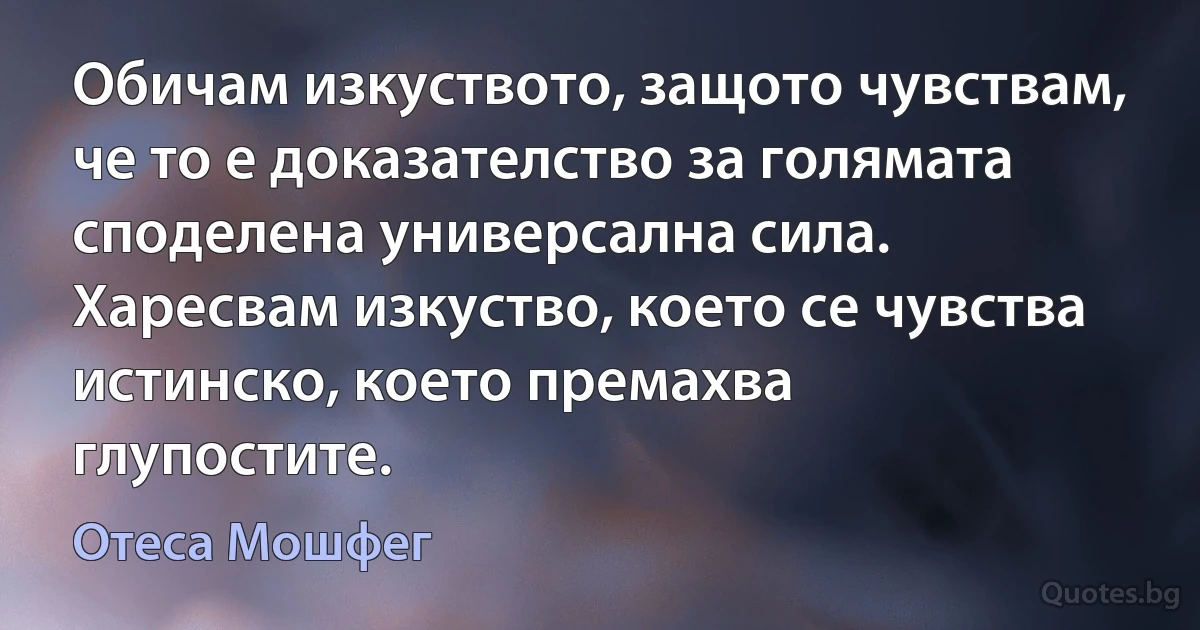 Обичам изкуството, защото чувствам, че то е доказателство за голямата споделена универсална сила. Харесвам изкуство, което се чувства истинско, което премахва глупостите. (Отеса Мошфег)