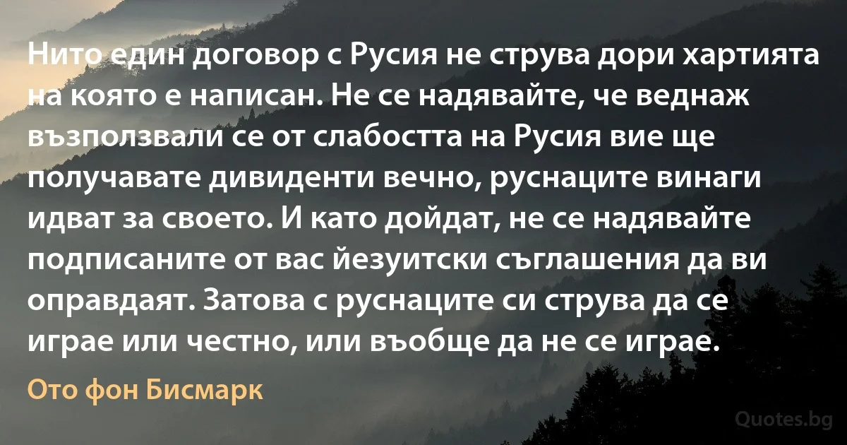 Нито един договор с Русия не струва дори хартията на която е написан. Не се надявайте, че веднаж възползвали се от слабостта на Русия вие ще получавате дивиденти вечно, руснаците винаги идват за своето. И като дойдат, не се надявайте подписаните от вас йезуитски съглашения да ви оправдаят. Затова с руснаците си струва да се играе или честно, или въобще да не се играе. (Ото фон Бисмарк)