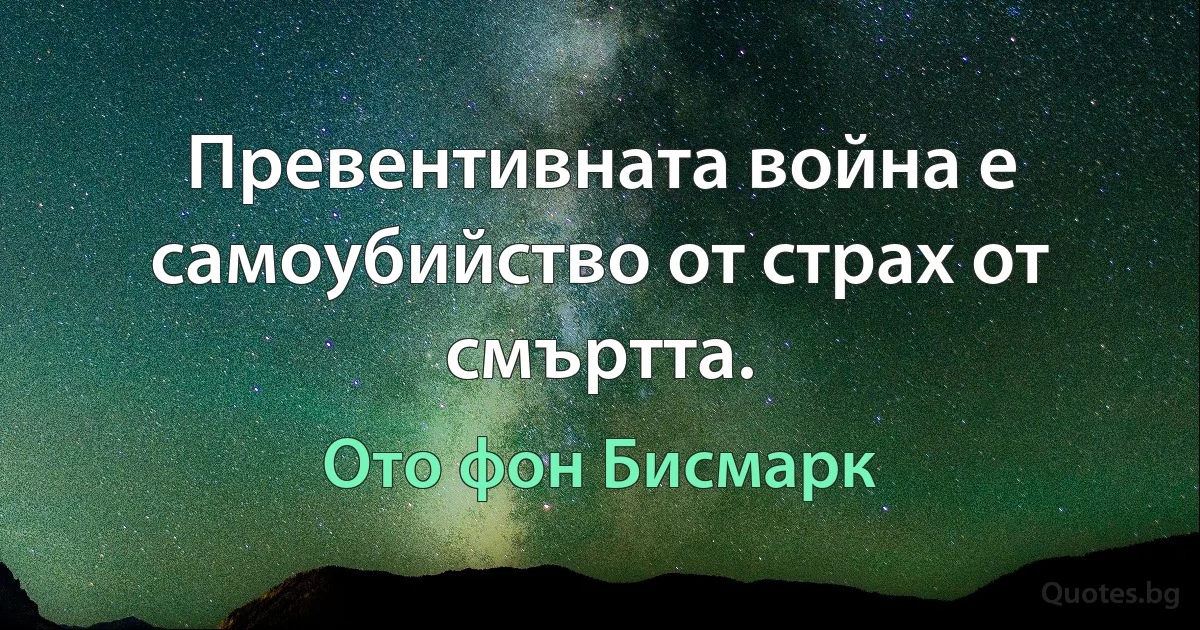 Превентивната война е самоубийство от страх от смъртта. (Ото фон Бисмарк)