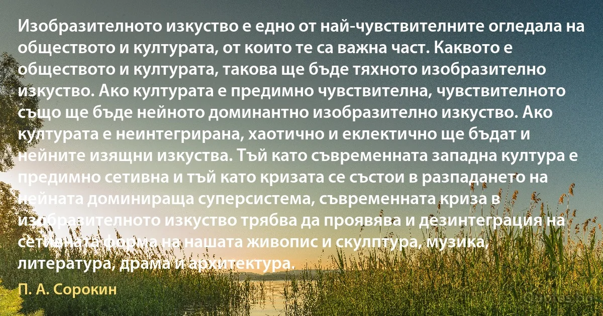 Изобразителното изкуство е едно от най-чувствителните огледала на обществото и културата, от които те са важна част. Каквото е обществото и културата, такова ще бъде тяхното изобразително изкуство. Ако културата е предимно чувствителна, чувствителното също ще бъде нейното доминантно изобразително изкуство. Ако културата е неинтегрирана, хаотично и еклектично ще бъдат и нейните изящни изкуства. Тъй като съвременната западна култура е предимно сетивна и тъй като кризата се състои в разпадането на нейната доминираща суперсистема, съвременната криза в изобразителното изкуство трябва да проявява и дезинтеграция на сетивната форма на нашата живопис и скулптура, музика, литература, драма и архитектура. (П. А. Сорокин)