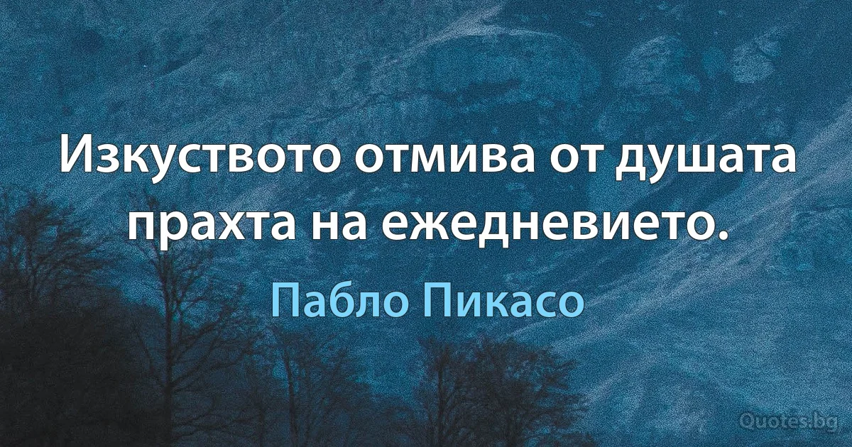 Изкуството отмива от душата прахта на ежедневието. (Пабло Пикасо)