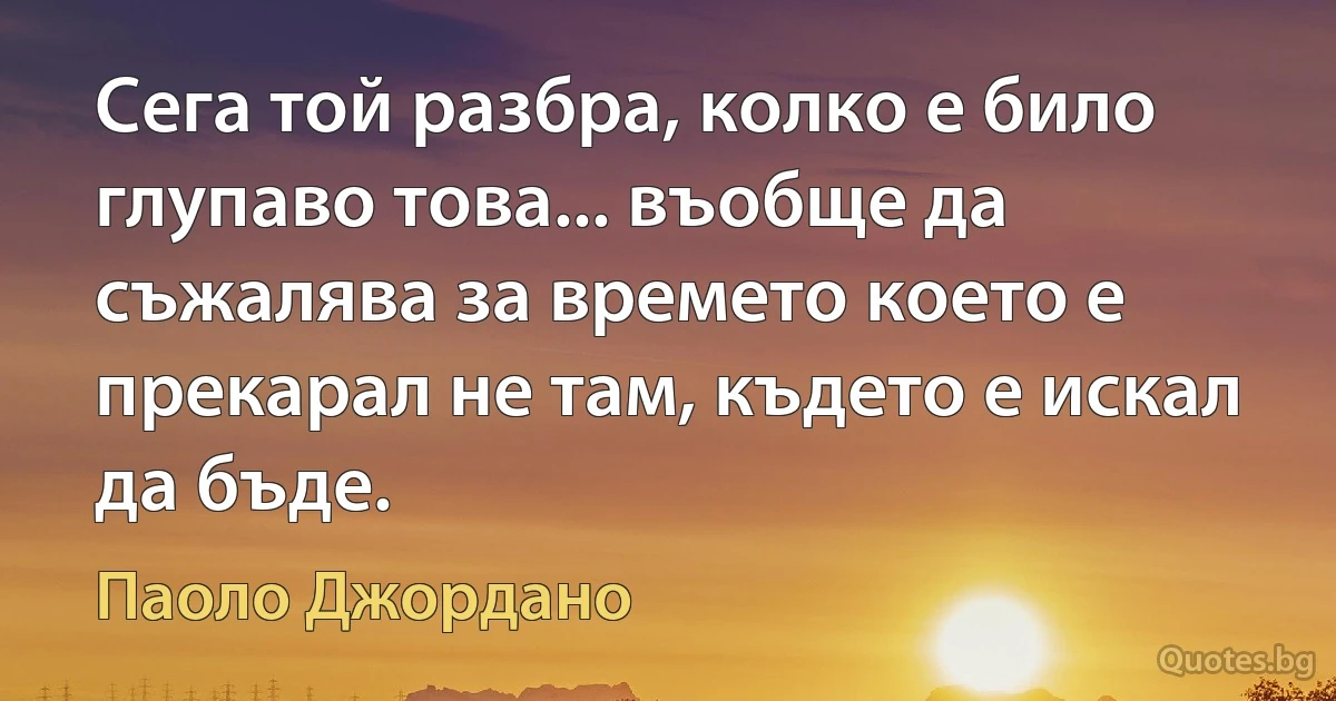 Сега той разбра, колко е било глупаво това... въобще да съжалява за времето което е прекарал не там, където е искал да бъде. (Паоло Джордано)