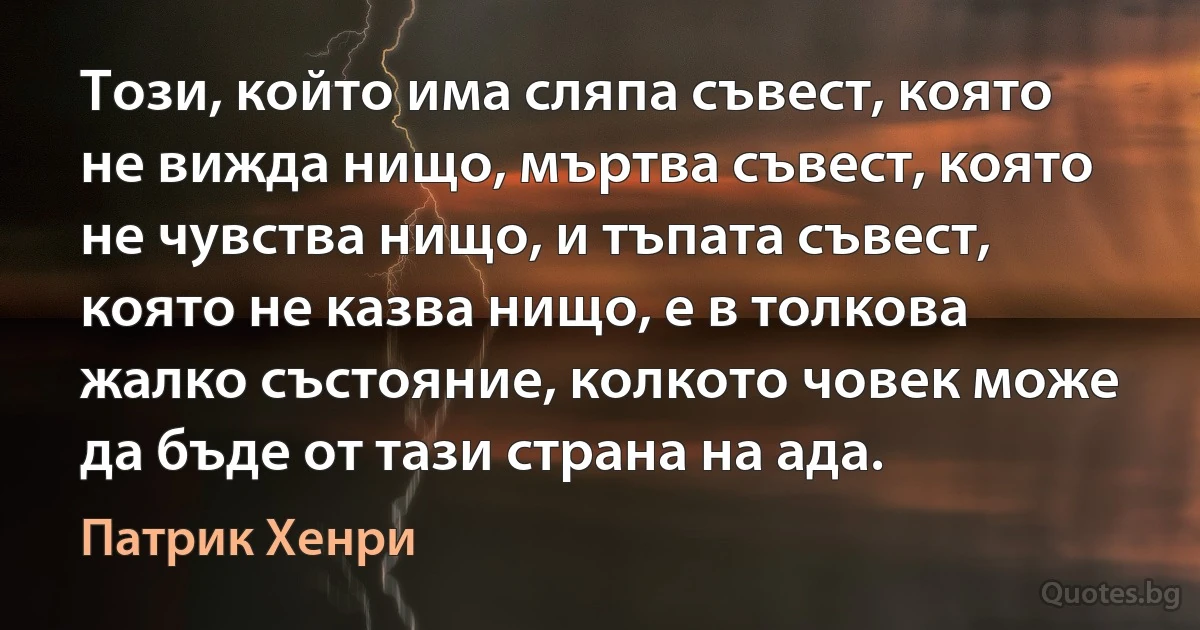 Този, който има сляпа съвест, която не вижда нищо, мъртва съвест, която не чувства нищо, и тъпата съвест, която не казва нищо, е в толкова жалко състояние, колкото човек може да бъде от тази страна на ада. (Патрик Хенри)