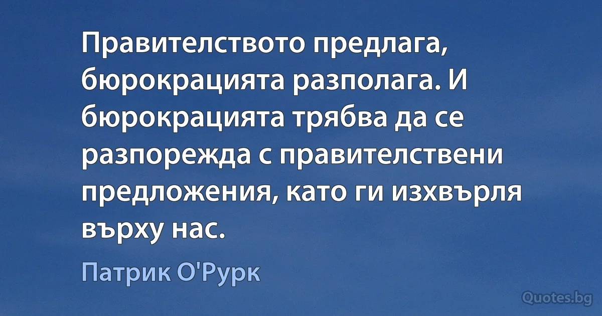 Правителството предлага, бюрокрацията разполага. И бюрокрацията трябва да се разпорежда с правителствени предложения, като ги изхвърля върху нас. (Патрик О'Рурк)