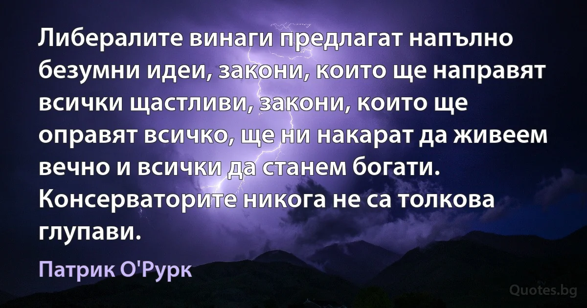 Либералите винаги предлагат напълно безумни идеи, закони, които ще направят всички щастливи, закони, които ще оправят всичко, ще ни накарат да живеем вечно и всички да станем богати. Консерваторите никога не са толкова глупави. (Патрик О'Рурк)