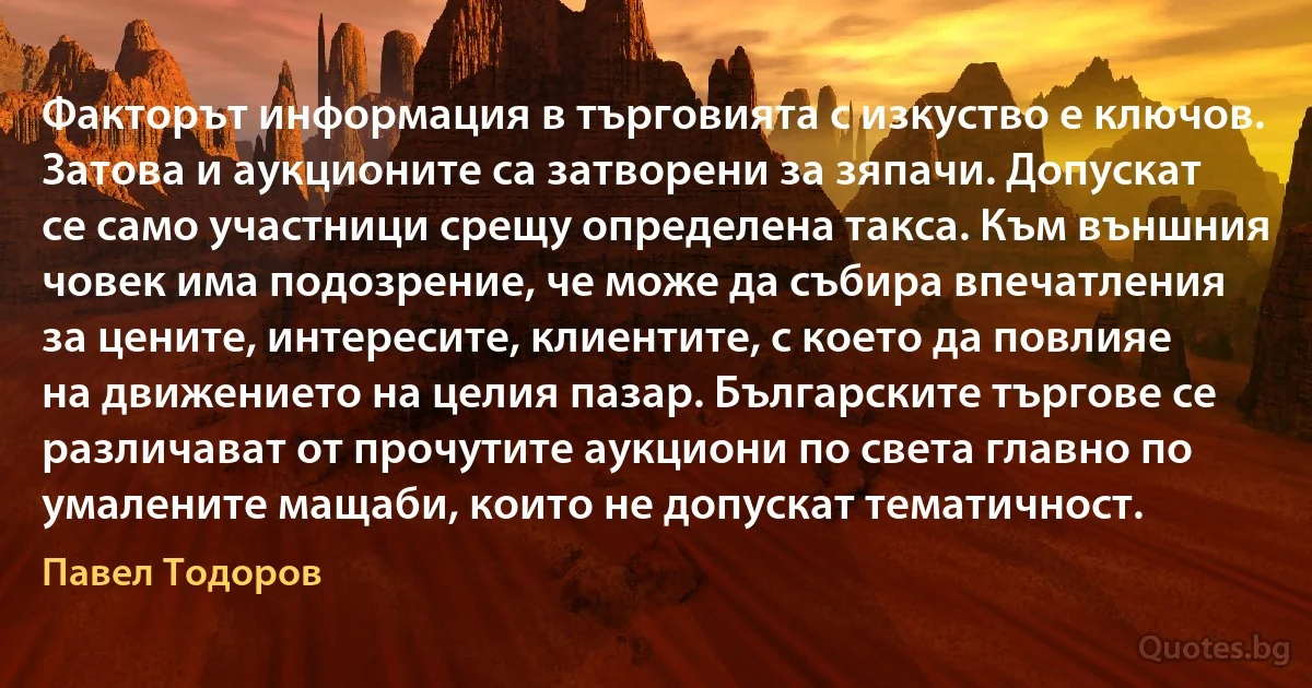 Факторът информация в търговията с изкуство е ключов. Затова и аукционите са затворени за зяпачи. Допускат се само участници срещу определена такса. Към външния човек има подозрение, че може да събира впечатления за цените, интересите, клиентите, с което да повлияе на движението на целия пазар. Българските търгове се различават от прочутите аукциони по света главно по умалените мащаби, които не допускат тематичност. (Павел Тодоров)