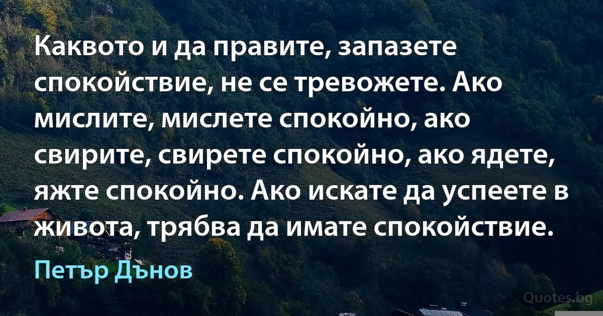 Каквото и да правите, запазете спокойствие, не се тревожете. Ако мислите, мислете спокойно, ако свирите, свирете спокойно, ако ядете, яжте спокойно. Ако искате да успеете в живота, трябва да имате спокойствие. (Петър Дънов)