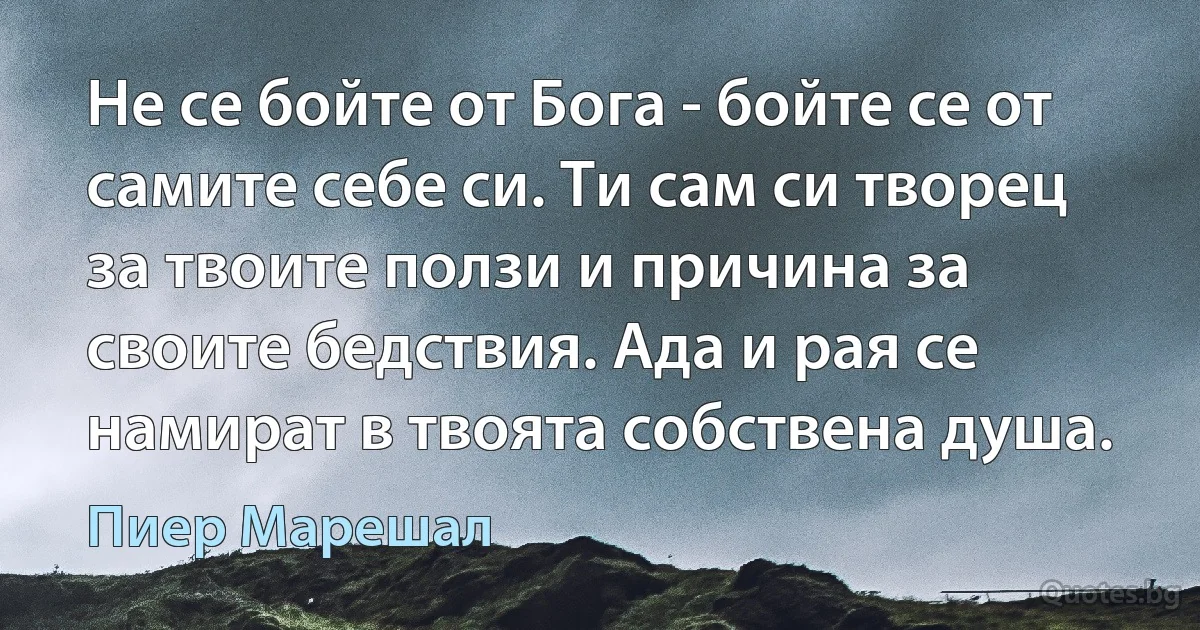 Не се бойте от Бога - бойте се от самите себе си. Ти сам си творец за твоите ползи и причина за своите бедствия. Ада и рая се намират в твоята собствена душа. (Пиер Марешал)